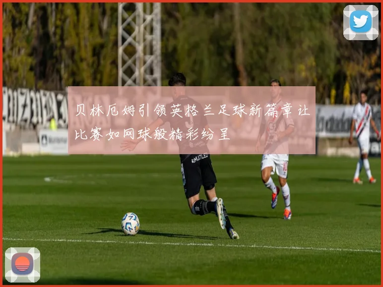 贝林厄姆引领英格兰足球新篇章让比赛如网球般精彩纷呈