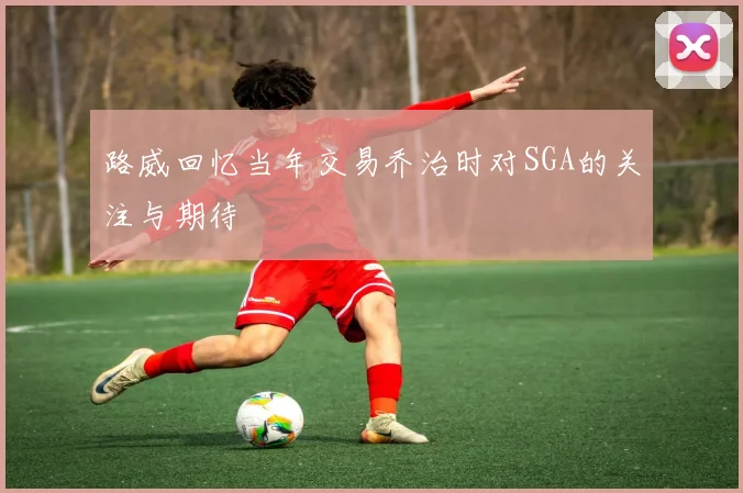 路威回忆当年交易乔治时对SGA的关注与期待
