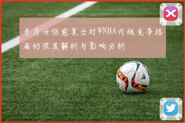李月汝伤愈复出对WNBA内线竞争格局的深度解析与影响分析
