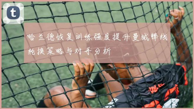 哈兰德恢复训练强度提升曼城锋线轮换策略与对手分析