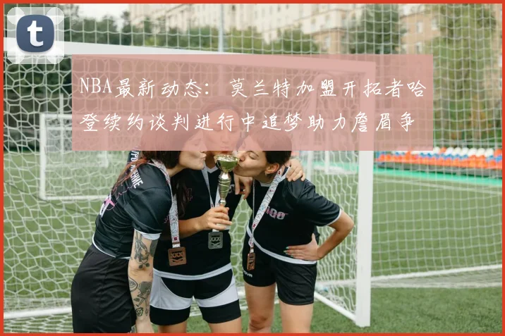 NBA最新动态：莫兰特加盟开拓者哈登续约谈判进行中追梦助力詹眉争冠