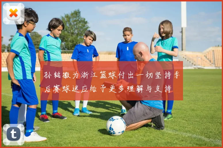 孙铭徽为浙江篮球付出一切坚持季后赛球迷应给予更多理解与支持