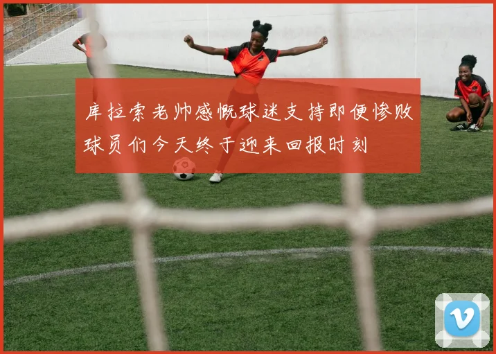 库拉索老帅感慨球迷支持即便惨败球员们今天终于迎来回报时刻