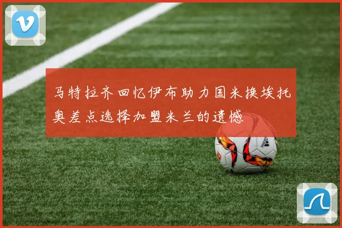 马特拉齐回忆伊布助力国米换埃托奥差点选择加盟米兰的遗憾