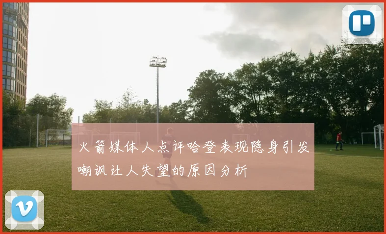 火箭媒体人点评哈登表现隐身引发嘲讽让人失望的原因分析
