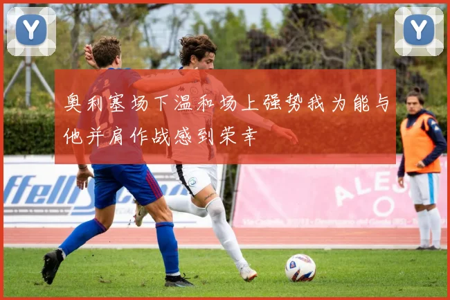 奥利塞场下温和场上强势我为能与他并肩作战感到荣幸