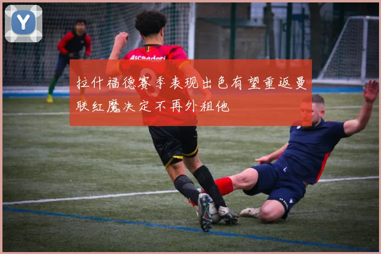 拉什福德赛季表现出色有望重返曼联红魔决定不再外租他