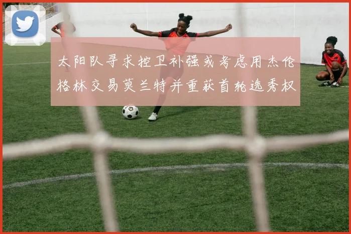 太阳队寻求控卫补强或考虑用杰伦格林交易莫兰特并重获首轮选秀权
