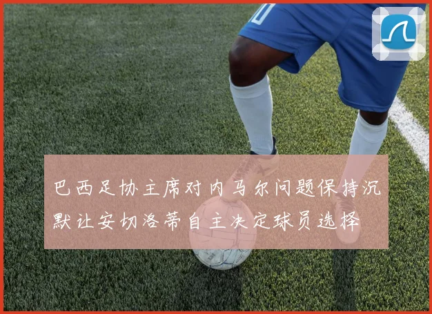 巴西足协主席对内马尔问题保持沉默让安切洛蒂自主决定球员选择