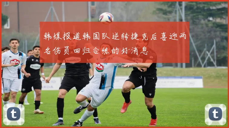 韩媒报道韩国队逆转捷克后喜迎两名伤员回归合练的好消息