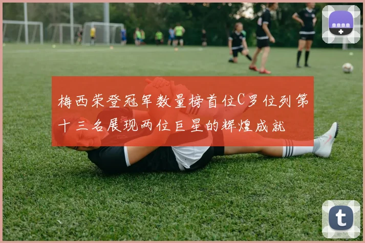 梅西荣登冠军数量榜首位C罗位列第十三名展现两位巨星的辉煌成就
