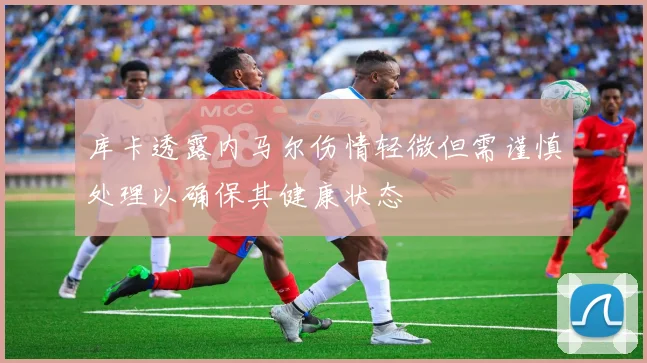 库卡透露内马尔伤情轻微但需谨慎处理以确保其健康状态