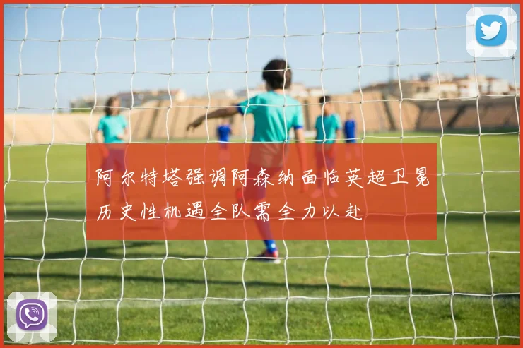 阿尔特塔强调阿森纳面临英超卫冕历史性机遇全队需全力以赴