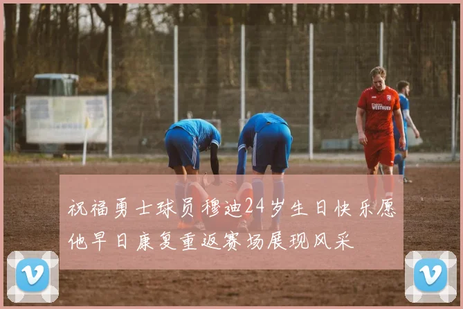 祝福勇士球员穆迪24岁生日快乐愿他早日康复重返赛场展现风采
