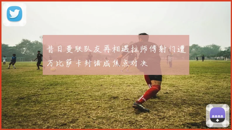 昔日曼联队友再相遇拉师傅射门遭万比萨卡封堵成焦点对决