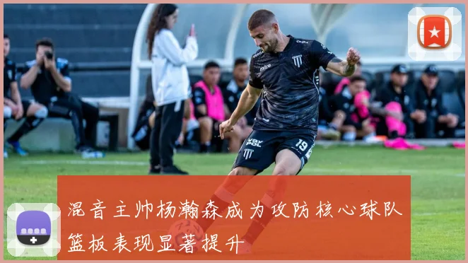 混音主帅杨瀚森成为攻防核心球队篮板表现显著提升