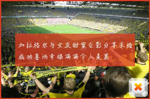 加拉格尔与女友甜蜜合影分享求婚成功喜讯幸福满满令人羡慕