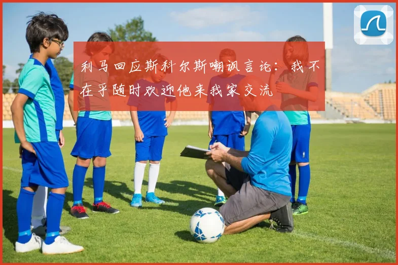 利马回应斯科尔斯嘲讽言论：我不在乎随时欢迎他来我家交流