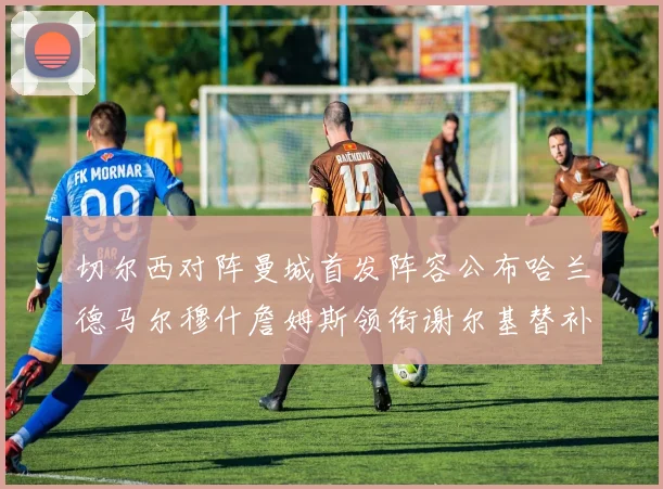 切尔西对阵曼城首发阵容公布哈兰德马尔穆什詹姆斯领衔谢尔基替补出战