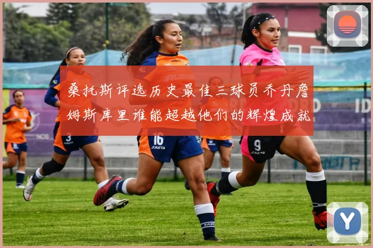 桑托斯评选历史最佳三球员乔丹詹姆斯库里谁能超越他们的辉煌成就