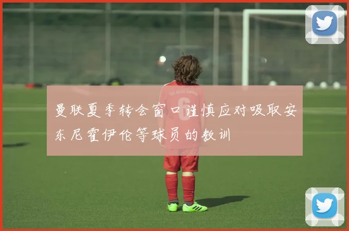 曼联夏季转会窗口谨慎应对吸取安东尼霍伊伦等球员的教训