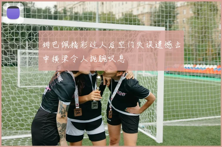 姆巴佩精彩过人后空门失误遗憾击中横梁令人扼腕叹息