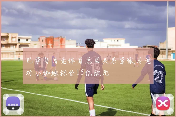 巴萨与马竞体育总监关系紧张马竞对小蜘蛛标价15亿欧元
