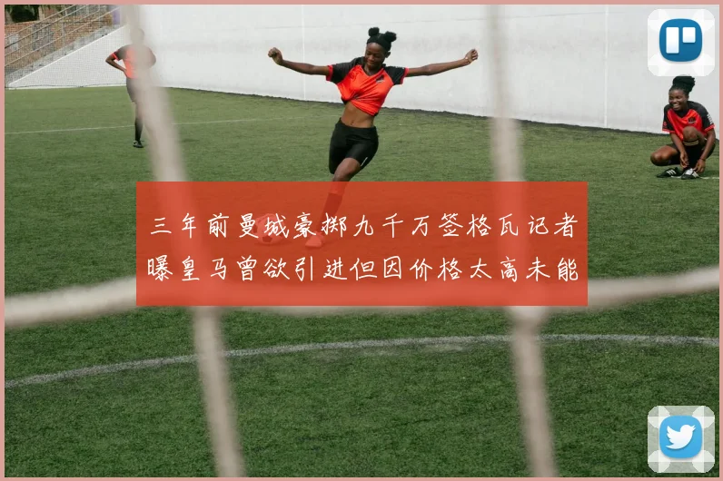 三年前曼城豪掷九千万签格瓦记者曝皇马曾欲引进但因价格太高未能成行