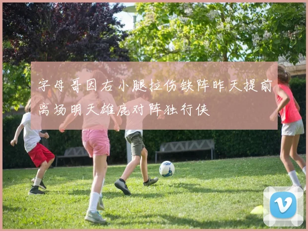 字母哥因右小腿拉伤缺阵昨天提前离场明天雄鹿对阵独行侠