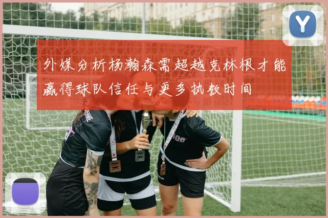 外媒分析杨瀚森需超越克林根才能赢得球队信任与更多执教时间