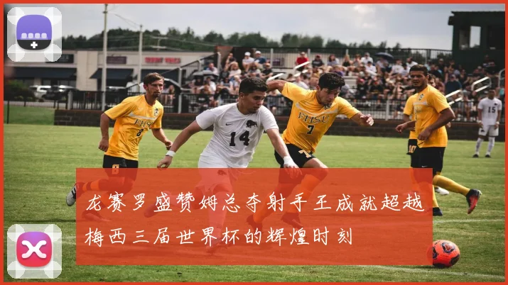 龙赛罗盛赞姆总夺射手王成就超越梅西三届世界杯的辉煌时刻