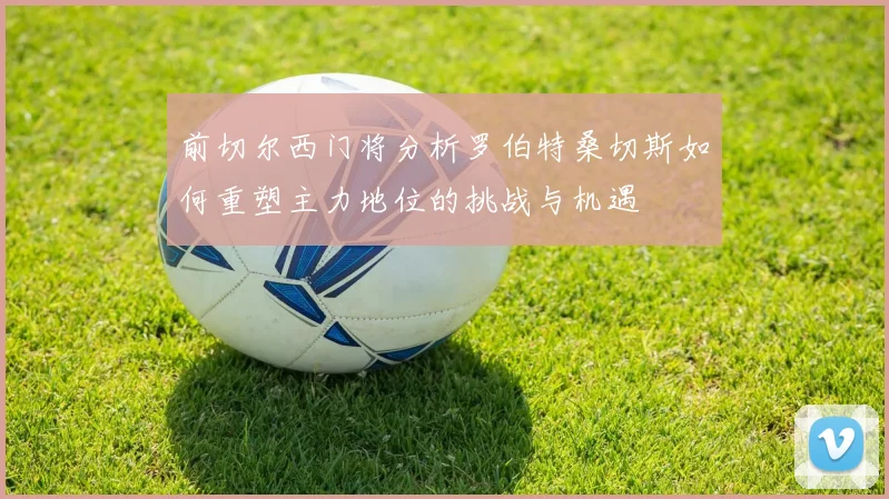 前切尔西门将分析罗伯特桑切斯如何重塑主力地位的挑战与机遇