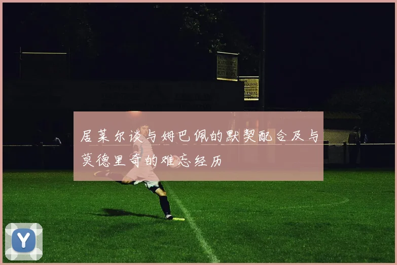 居莱尔谈与姆巴佩的默契配合及与莫德里奇的难忘经历