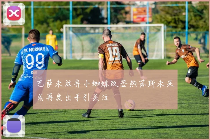 巴萨未放弃小蜘蛛改签热苏斯未来或再度出手引关注