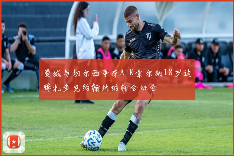 曼城与切尔西争夺AIK索尔纳18岁边锋扎多克约翰纳的转会机会