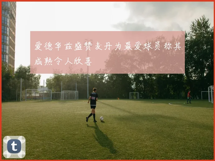 爱德华兹盛赞麦丹为最爱球员称其成熟令人欣喜