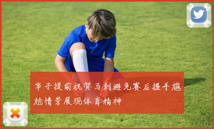 华子提前祝贺马刺避免赛后握手尴尬情景展现体育精神
