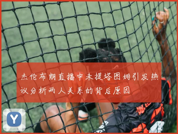 杰伦布朗直播中未提塔图姆引发热议分析两人关系的背后原因